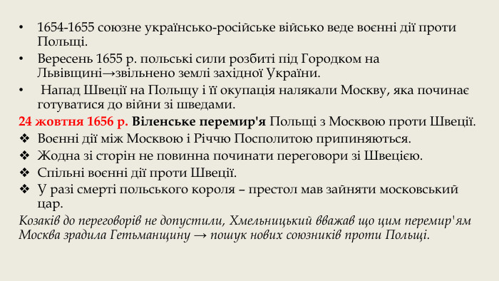 1654-1655 союзне українсько-російське військо веде воєнні дії проти Польщі. Вересень 1655 р. польські сили розбиті під Городком на Львівщині→звільнено землі західної України. Напад Швеції на Польщу і її окупація налякали Москву, яка починає готуватися до війни зі шведами.24 жовтня 1656 р. Віленське перемир'я Польщі з Москвою проти Швеції. Воєнні дії між Москвою і Річчю Посполитою припиняються. Жодна зі сторін не повинна починати переговори зі Швецією. Спільні воєнні дії проти Швеції. У разі смерті польського короля – престол мав зайняти московський цар. Козаків до переговорів не допустили, Хмельницький вважав що цим перемир'ям Москва зрадила Гетьманщину → пошук нових союзників проти Польщі.