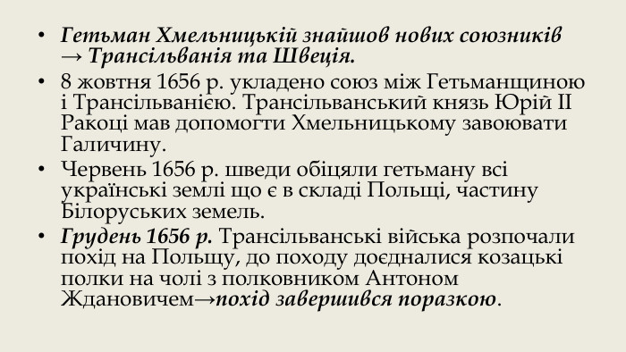 Гетьман Хмельницькій знайшов нових союзників → Трансільванія та Швеція.8 жовтня 1656 р. укладено союз між Гетьманщиною і Трансільванією. Трансільванський князь Юрій ІІ Ракоці мав допомогти Хмельницькому завоювати Галичину. Червень 1656 р. шведи обіцяли гетьману всі українські землі що є в складі Польщі, частину Білоруських земель. Грудень 1656 р. Трансільванські війська розпочали похід на Польщу, до походу доєдналися козацькі полки на чолі з полковником Антоном Ждановичем→похід завершився поразкою.