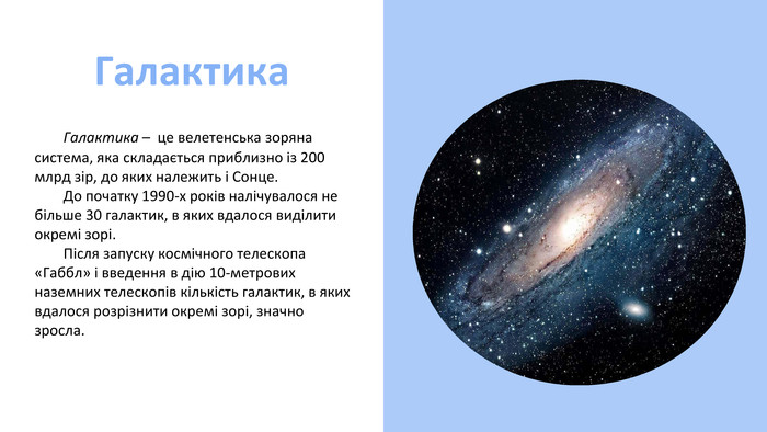 Галактика Галактика – це велетенська зоряна система, яка складається приблизно із 200 млрд зір, до яких належить і Сонце. До початку 1990-х років налічувалося не більше 30 галактик, в яких вдалося виділити окремі зорі. Після запуску космічного телескопа «Габбл» і введення в дію 10-метрових наземних телескопів кількість галактик, в яких вдалося розрізнити окремі зорі, значно зросла. 