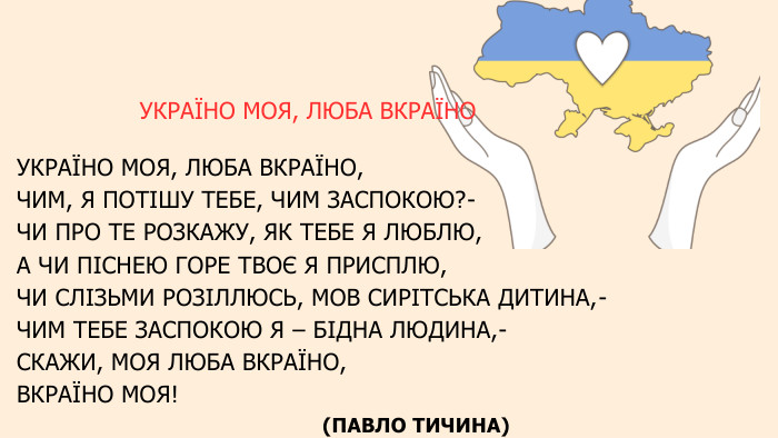 УКРАЇНО МОЯ, ЛЮБА ВКРАЇНО УКРАЇНО МОЯ, ЛЮБА ВКРАЇНО, ЧИМ, Я ПОТІШУ ТЕБЕ, ЧИМ ЗАСПОКОЮ?- ЧИ ПРО ТЕ РОЗКАЖУ, ЯК ТЕБЕ Я ЛЮБЛЮ, А ЧИ ПІСНЕЮ ГОРЕ ТВОЄ Я ПРИСПЛЮ, ЧИ СЛІЗЬМИ РОЗІЛЛЮСЬ, МОВ СИРІТСЬКА ДИТИНА,- ЧИМ ТЕБЕ ЗАСПОКОЮ Я – БІДНА ЛЮДИНА,- СКАЖИ, МОЯ ЛЮБА ВКРАЇНО, ВКРАЇНО МОЯ! (ПАВЛО ТИЧИНА) 