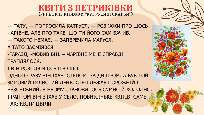 — ТАТУ, — ПОПРОСИЛА КАТРУСЯ, — РОЗКАЖИ ПРО ЩОСЬ ЧАРІВНЕ. АЛЕ ПРО ТАКЕ, ЩО ТИ ЙОГО САМ БАЧИВ.— ТАКОГО НЕМАЄ, — ЗАПЕРЕЧИЛА МАРУСЯ. А ТАТО ЗАСМІЯВСЯ.-ГАРАЗД, -МОВИВ ВІН. – ЧАРІВНЕ МЕНІ СПРАВДІ ТРАПЛЯЛОСЯ.І ВІН РОЗПОВІВ ОСЬ ПРО ЩО. ОДНОГО РАЗУ ВІН ЇХАВ СТЕПОМ ЗА ДНІПРОМ. А БУВ ТОЙ ЗИМОВИЙ ІМЛИСТИЙ ДЕНЬ, СТЕП ЛЕЖАВ ПОРОЖНІЙ І БЕЗСНІЖНИЙ, У НЬОМУ СТАНОВИЛОСЬ СУМНО Й ХОЛОДНО. І РАПТОМ ВІН В'ЇХАВ У СЕЛО, ПОВНІСІНЬКЕ КВІТІВ! САМЕ ТАК: КВІТИ ЦВІЛИ КВІТИ З ПЕТРИКІВКИ(УРИВОК ІЗ КНИЖКИ “КАТРУСИНІ СКАРБИ”) 