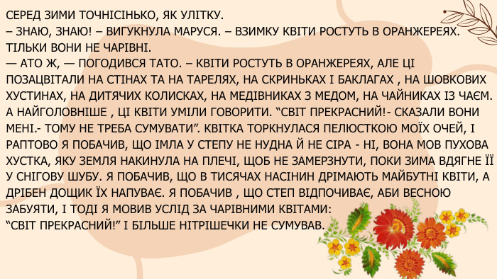 СЕРЕД ЗИМИ ТОЧНІСІНЬКО, ЯК УЛІТКУ.– ЗНАЮ, ЗНАЮ! – ВИГУКНУЛА МАРУСЯ. – ВЗИМКУ КВІТИ РОСТУТЬ В ОРАНЖЕРЕЯХ. ТІЛЬКИ ВОНИ НЕ ЧАРІВНІ.— АТО Ж, — ПОГОДИВСЯ ТАТО. – КВІТИ РОСТУТЬ В ОРАНЖЕРЕЯХ, АЛЕ ЦІ ПОЗАЦВІТАЛИ НА СТІНАХ ТА НА ТАРЕЛЯХ, НА СКРИНЬКАХ І БАКЛАГАХ , НА ШОВКОВИХ ХУСТИНАХ, НА ДИТЯЧИХ КОЛИСКАХ, НА МЕДІВНИКАХ З МЕДОМ, НА ЧАЙНИКАХ ІЗ ЧАЄМ. А НАЙГОЛОВНІШЕ , ЦІ КВІТИ УМІЛИ ГОВОРИТИ. “СВІТ ПРЕКРАСНИЙ!- СКАЗАЛИ ВОНИ МЕНІ.- ТОМУ НЕ ТРЕБА СУМУВАТИ”. КВІТКА ТОРКНУЛАСЯ ПЕЛЮСТКОЮ МОЇХ ОЧЕЙ, І РАПТОВО Я ПОБАЧИВ, ЩО ІМЛА У СТЕПУ НЕ НУДНА Й НЕ СІРА - НІ, ВОНА МОВ ПУХОВА ХУСТКА, ЯКУ ЗЕМЛЯ НАКИНУЛА НА ПЛЕЧІ, ЩОБ НЕ ЗАМЕРЗНУТИ, ПОКИ ЗИМА ВДЯГНЕ ЇЇ У СНІГОВУ ШУБУ. Я ПОБАЧИВ, ЩО В ТИСЯЧАХ НАСІНИН ДРІМАЮТЬ МАЙБУТНІ КВІТИ, А ДРІБЕН ДОЩИК ЇХ НАПУВАЄ. Я ПОБАЧИВ , ЩО СТЕП ВІДПОЧИВАЄ, АБИ ВЕСНОЮ ЗАБУЯТИ, І ТОДІ Я МОВИВ УСЛІД ЗА ЧАРІВНИМИ КВІТАМИ: “СВІТ ПРЕКРАСНИЙ!” І БІЛЬШЕ НІТРІШЕЧКИ НЕ СУМУВАВ. 