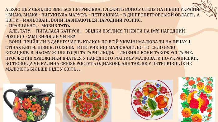 А БУЛО ЦЕ У СЕЛІ, ЩО ЗВЕТЬСЯ ПЕТРИКІВКА, І ЛЕЖИТЬ ВОНО У СТЕПУ НА ПІВДНІ УКРАЇНИ.– ЗНАЮ, ЗНАЮ! – ВИГУКНУЛА МАРУСЯ. – ПЕТРИКІВКА – В ДНІПРОПЕТРОВСЬКІЙ ОБЛАСТІ, А КВІТИ – МАЛЬОВАНІ, ВОНИ НАЗИВАЮТЬСЯ НАРОДНИЙ РОЗПИС.— ПРАВИЛЬНО, — МОВИВ ТАТО.— АЛЕ, ТАТУ, — ПИТАЛАСЯ КАТРУСЯ, — ЗВІДКИ ВЗЯЛИСЯ ТІ КВІТИ НА ІМ'Я НАРОДНИЙ РОЗПИС? САМІ ВИРОСЛИ ЧИ ЯК?— ВОНИ ПРИЙШЛИ З ДАВНІХ ЧАСІВ. КОЛИСЬ ПО ВСІЙ УКРАЇНІ МАЛЮВАЛИ НА ПЕЧАХ І СТІНАХ КВІТИ, ПІВНІВ, ГОЛУБІВ. В ПЕТРИКІВЦІ МАЛЮВАЛИ, БО ТО СЕЛО БУЛО КОЗАЦЬКЕ, В НЬОМУ ЖИЛИ ГОРДІ ТА ГАРНІ ЛЮДИ. І ЛЮБИЛИ ВОНИ ТАКОЖ УСІ ГАРНЕ. ПРОФЕСІЙНІ ХУДОЖНИКИ ВЧАТЬСЯ У НАРОДНОГО РОЗПИСУ МАЛЮВАТИ ПО-УКРАЇНСЬКИ. БО ТРОЯНДА ЧИ КАЛИНА СКРІЗЬ РОСТУТЬ ОДНАКОВІ, АЛЕ ТАК, ЯК У ПЕТРИКІВЦІ, ЇХ НЕ МАЛЮЮТЬ БІЛЬШЕ НІДЕ У СВІТІ. . .
