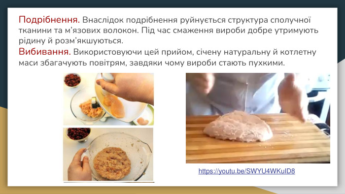 Подрібнення. Внаслідок подрібнення руйнується структура сполучної тканини та м’язових волокон. Під час смаження вироби добре утримують рідину й розм’якшуються. Вибивання. Використовуючи цей прийом, січену натуральну й котлетну маси збагачують повітрям, завдяки чому вироби стають пухкими.https://youtu.be/SWYU4 WKu. ID8