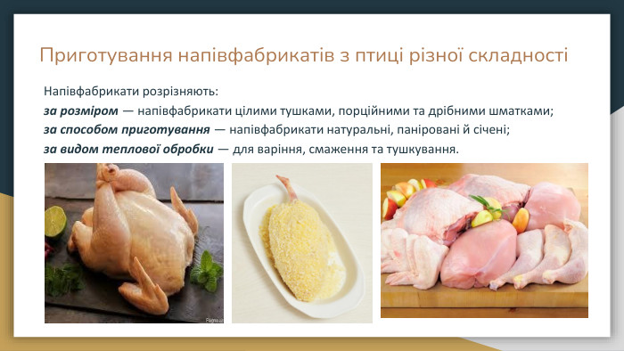 Приготування напівфабрикатів з птиці різної складностіНапівфабрикати розрізняють: за розміром — напівфабрикати цілими тушками, порційними та дрібними шматками; за способом приготування — напівфабрикати натуральні, паніровані й січені; за видом теплової обробки — для варіння, смаження та тушкування.