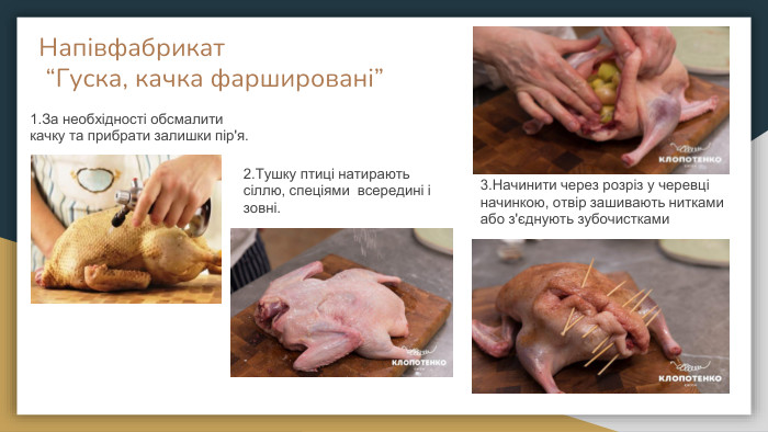 Напівфабрикат “Гуска, качка фаршировані”1. За необхідності обсмалити качку та прибрати залишки пір'я. 2. Тушку птиці натирають сіллю, спеціями всередині і зовні.3. Начинити через розріз у черевці начинкою, отвір зашивають нитками або з'єднують зубочистками 