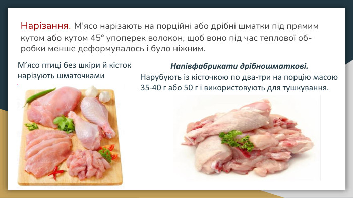 Нарізання. М’ясо нарізають на порційні або дрібні шматки під прямим кутом або кутом 45° упоперек волокон, щоб воно під час теплової об-робки менше деформувалось і було ніжним. М’ясо птиці без шкіри й кісток нарізують шматочками. Напівфабрикати дрібношматкові. Нарубують із кісточкою по два-три на порцію масою 35-40 г або 50 г і використовують для тушкування. 