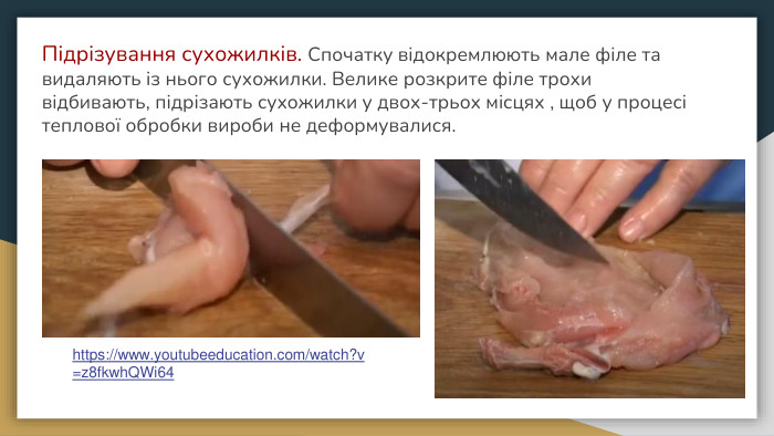 Підрізування сухожилків. Спочатку відокремлюють мале філе та видаляють із нього сухожилки. Велике розкрите філе трохи відбивають, підрізають сухожилки у двох-трьох місцях , щоб у процесі теплової обробки вироби не деформувалися.https://www.youtubeeducation.com/watch?v=z8fkwh. QWi64