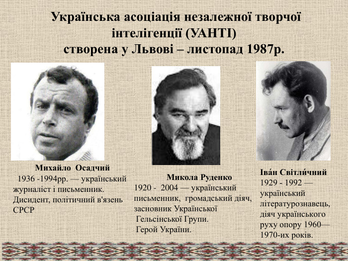   Українська асоціація незалежної творчої інтелігенції (УАНТІ) створена у Львові – листопад 1987р.             Михайло  Осадчий   1936 -1994рр. — український журналіст і письменник. Дисидент, політичний в'язень СРСР                Микола Руденко  1920 -  2004 — український  письменник,  громадський діяч, засновник Української  Гельсінської Групи.  Герой України.  Іва́н Світли́чний  1929 - 1992 — український літературознавець, діяч українського руху опору 1960—1970-их років. 