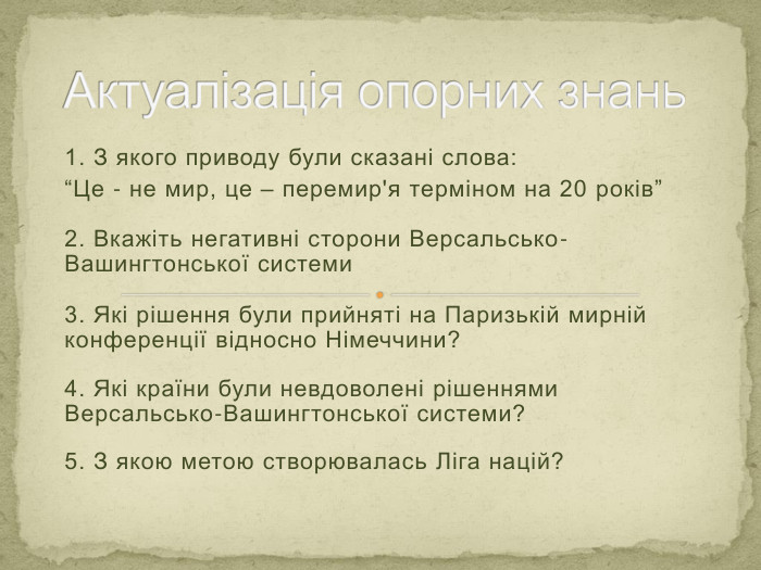 1. З якого приводу були сказані слова:“Це - не мир, це – перемир'я терміном на 20 років”2. Вкажіть негативні сторони Версальсько-Вашингтонської системи3. Які рішення були прийняті на Паризькій мирній конференції відносно Німеччини?4. Які країни були невдоволені рішеннями Версальсько-Вашингтонської системи?5. З якою метою створювалась Ліга націй?Актуалізація опорних знань