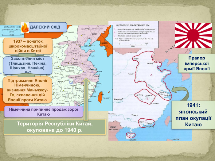 Прапор імперської армії ЯпоніїТериторія Республіки Китай, окупована до 1940 р.1937 – початок широкомасштабної війни в КитаїЗахоплення міст (Тянцьзіня, Пекіна, Шанхая, Нанкіна), боїПідтримання Японії Німеччиною, визнання Маньчжоу-Го, схвалення дій Японії проти Китаю. Німеччина припиняє продаж зброї Китаю. ДАЛЕКИЙ СХІД1941: японський план окупації Китаю