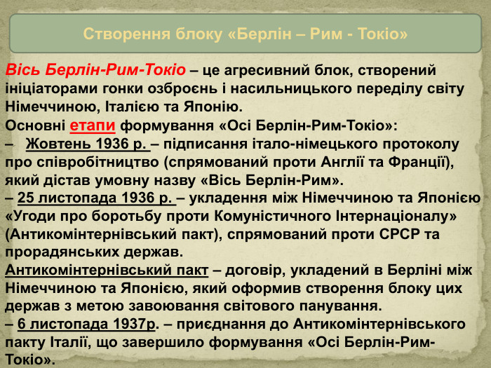 Створення блоку «Берлін – Рим - Токіо»Вісь Берлін-Рим-Токіо – це агресивний блок, створений ініціаторами гонки озброєнь і насильницького переділу світу Німеччиною, Італією та Японію. Основні етапи формування «Осі Берлін-Рим-Токіо»: – Жовтень 1936 р. – підписання італо-німецького протоколу про співробітництво (спрямований проти Англії та Франції), який дістав умовну назву «Вісь Берлін-Рим». – 25 листопада 1936 р. – укладення між Німеччиною та Японією «Угоди про боротьбу проти Комуністичного Інтернаціоналу» (Антикомінтернівський пакт), спрямований проти СРСР та прорадянських держав. Антикомінтернівський пакт – договір, укладений в Берліні між Німеч­чиною та Японією, який оформив створення блоку цих держав з метою завоювання світового панування.– 6 листопада 1937р. – приєднання до Антикомінтернівського пак­ту Італії, що завершило формування «Осі Берлін-Рим-Токіо».