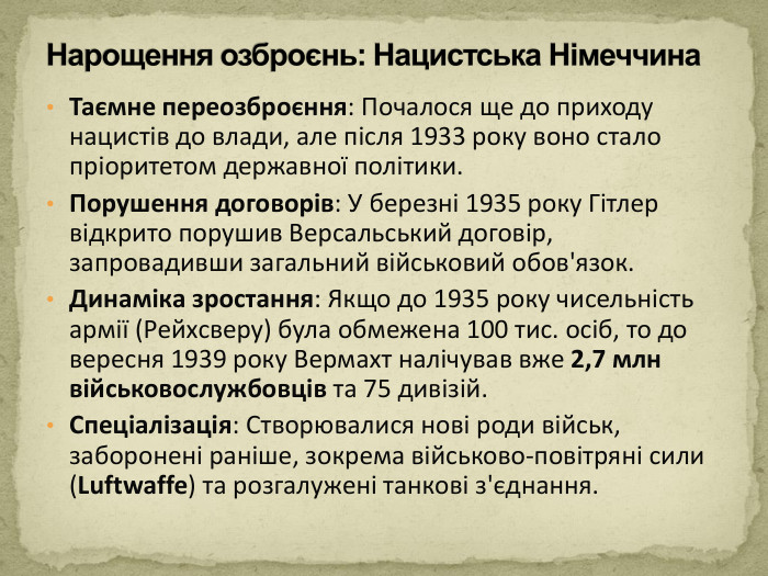 Таємне переозброєння: Почалося ще до приходу нацистів до влади, але після 1933 року воно стало пріоритетом державної політики. Порушення договорів: У березні 1935 року Гітлер відкрито порушив Версальський договір, запровадивши загальний військовий обов'язок. Динаміка зростання: Якщо до 1935 року чисельність армії (Рейхсверу) була обмежена 100 тис. осіб, то до вересня 1939 року Вермахт налічував вже 2,7 млн військовослужбовців та 75 дивізій. Спеціалізація: Створювалися нові роди військ, заборонені раніше, зокрема військово-повітряні сили (Luftwaffe) та розгалужені танкові з'єднання. Нарощення озброєнь: Нацистська Німеччина