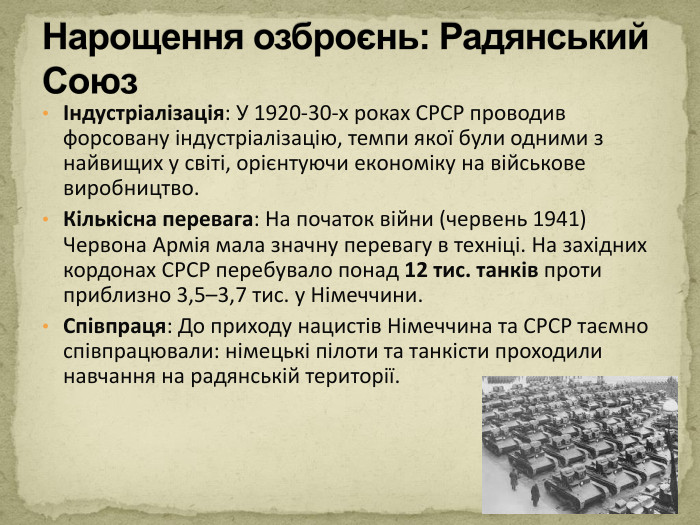 Індустріалізація: У 1920-30-х роках СРСР проводив форсовану індустріалізацію, темпи якої були одними з найвищих у світі, орієнтуючи економіку на військове виробництво. Кількісна перевага: На початок війни (червень 1941) Червона Армія мала значну перевагу в техніці. На західних кордонах СРСР перебувало понад 12 тис. танків проти приблизно 3,5–3,7 тис. у Німеччини. Співпраця: До приходу нацистів Німеччина та СРСР таємно співпрацювали: німецькі пілоти та танкісти проходили навчання на радянській території. Нарощення озброєнь: Радянський Союз