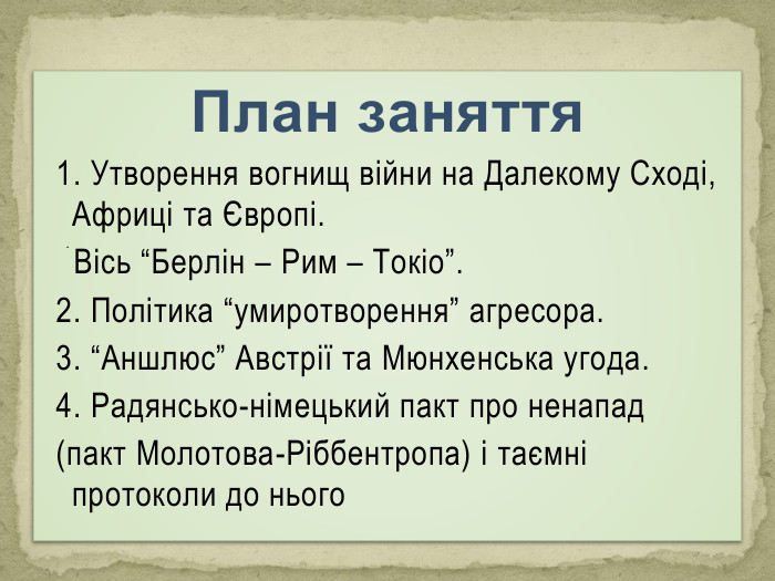 План заняття1. Утворення вогнищ війни на Далекому Сході, Африці та Європі. Вісь “Берлін – Рим – Токіо”. 2. Політика “умиротворення” агресора. 3. “Аншлюс” Австрії та Мюнхенська угода.4. Радянсько-німецький пакт про ненапад (пакт Молотова-Ріббентропа) і таємні протоколи до нього. 