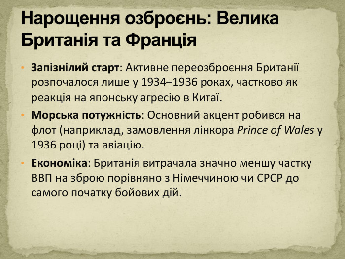 Запізнілий старт: Активне переозброєння Британії розпочалося лише у 1934–1936 роках, частково як реакція на японську агресію в Китаї. Морська потужність: Основний акцент робився на флот (наприклад, замовлення лінкора Prince of Wales у 1936 році) та авіацію. Економіка: Британія витрачала значно меншу частку ВВП на зброю порівняно з Німеччиною чи СРСР до самого початку бойових дій. Нарощення озброєнь: Велика Британія та Франція