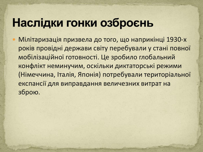 Мілітаризація призвела до того, що наприкінці 1930-х років провідні держави світу перебували у стані повної мобілізаційної готовності. Це зробило глобальний конфлікт неминучим, оскільки диктаторські режими (Німеччина, Італія, Японія) потребували територіальної експансії для виправдання величезних витрат на зброю. Наслідки гонки озброєнь