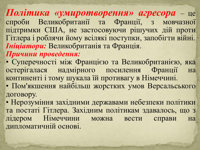 Політика «умиротворення» агресора – це спроби Великобританії та Франції, з мовчазної підтримки США, не застосовуючи рішучих дій проти Гітлера і роблячи йому всілякі поступки, запобігти війні.Ініціатори: Великобританія та Франція. Причини проведення: • Суперечності між Францією та Великобританією, яка остеріга­лася надмірного посилення Франції на континенті і тому шукала їй противагу в Німеччині.• Пом'якшення найбільш жорстких умов Версальського договору.• Нерозуміння західними державами небезпеки політики та постаті Гітлера. Західним політикам здавалось, що з лідером Німеччини можна вести справи на дипломатичній основі.