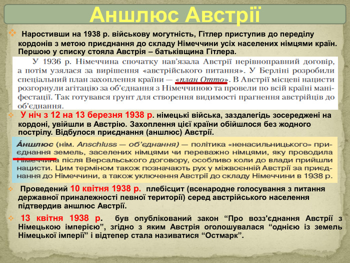 Наростивши на 1938 р. військову могутність, Гітлер приступив до переділу кордонів з метою приєднання до складу Німеччини усіх населених німцями країн. Першою у списку стояла Австрія – батьківщина Гітлера. У ніч з 12 на 13 березня 1938 р. німецькі війська, заздалегідь зосереджені на кордоні, увійшли в Австрію. Захоплення цієї країни обійшлося без жодного пострілу. Відбулося приєднання (аншлюс) Австрії. Проведений 10 квітня 1938 р. плебісцит (всенародне голосування з питання державної приналежності певної території) серед австрійського населення підтвердив аншлюс Австрії. 13 квітня 1938 р. був опублікований закон “Про возз'єднання Австрії з Німецькою імперією”, згідно з яким Австрія оголошувалася “однією із земель Німецької імперії” і відтепер стала називатися “Остмарк”. Аншлюс Австрії 