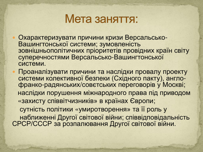 Охарактеризувати причини кризи Версальсько-Вашингтонської системи; зумовленість зовнішньополітичних пріоритетів провідних країн світу суперечностями Версальсько-Вашингтонської системи. Проаналізувати причини та наслідки провалу проекту системи колективної безпеки (Східного пакту), англо-франко-радянських/совєтських переговорів у Москві; наслідки порушення міжнародного права під приводом «захисту співвітчизників» в країнах Європи; сутність політики «умиротворення» та її роль у наближенні Другої світової війни; співвідповідальність СРСР/СССР за розпалювання Другої світової війни. Мета заняття: