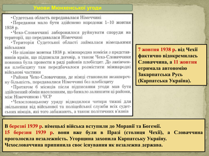 Умови Мюнхенської угоди7 жовтня 1938 р. від Чехії фактично відокремилась Словаччина, а 11 жовтня отримала автономію Закарпатська Русь (Карпатська Україна). В березні 1939 р. німецькі війська вступили до Моравії та Богемії.15 березня 1939 р. вони вже були в Празі (столиця Чехії), а Словаччина проголосила незалежність. Угорщина захопила Карпатську Україну. Чехословаччина припинила своє існування як незалежна держава.