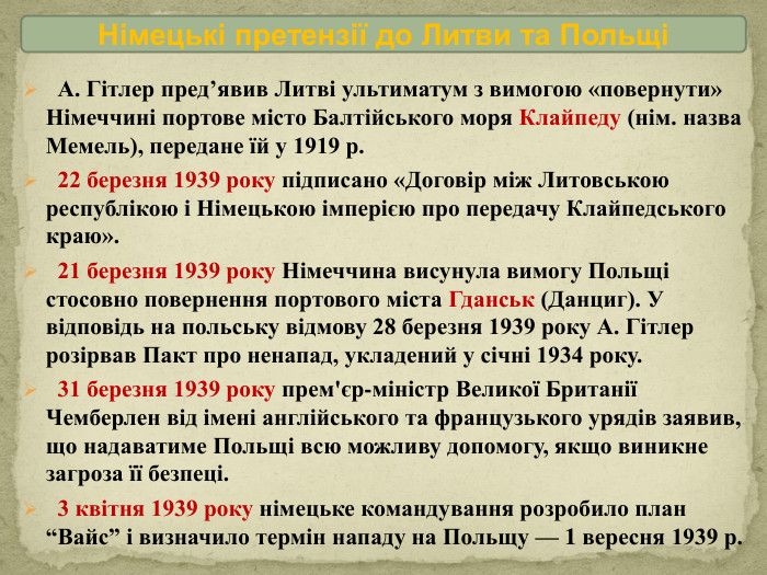 Німецькі претензії до Литви та Польщі А. Гітлер пред’явив Литві ультиматум з вимогою «повернути» Німеччині портове місто Балтійського моря Клайпеду (нім. назва Мемель), передане їй у 1919 р. 22 березня 1939 року підписано «Договір між Литовською республікою і Німецькою імперією про передачу Клайпедського краю». 21 березня 1939 року Німеччина висунула вимогу Польщі стосовно повернення портового міста Гданськ (Данциг). У відповідь на польську відмову 28 березня 1939 року А. Гітлер розірвав Пакт про ненапад, укладений у січні 1934 року. 31 березня 1939 року прем'єр-міністр Великої Британії Чемберлен від імені англійського та французького урядів заявив, що надаватиме Польщі всю можливу допомогу, якщо виникне загроза її безпеці. 3 квітня 1939 року німецьке командування розробило план “Вайс” і визначило термін нападу на Польщу — 1 вересня 1939 р.