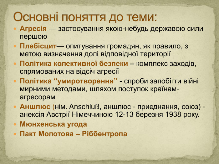 Агресія — застосування якою-небудь державою сили першою. Плебісцит— опитування громадян, як правило, з метою визначення долі відповідної територіїПолітика колективної безпеки – комплекс заходів, спрямованих на відсіч агресіїПолітика “умиротворення” - спроби запобігти війні мирними методами, шляхом поступок країнам-агресорам. Аншлюс (нім. Anschluß, аншлюс - приєднання, союз) - анексія Австрії Німеччиною 12-13 березня 1938 року. Мюнхенська угода Пакт Молотова – Ріббентропа Основні поняття до теми: