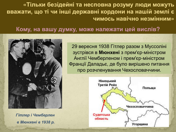 29 вересня 1938 Гітлер разом з Муссоліні зустрівся в Мюнхені з прем'єр-міністром Англії Чемберленом і прем'єр-міністром Франції Даладьє, де було вирішено питання про розчленування Чехословаччини. Гітлер і Чемберлен в Мюнхені в 1938 р. «Тільки безідейні та несповна розуму люди можуть вважати, що ті чи інші державні кордони на нашій землі є чимось навічно незмінним»Кому, на вашу думку, може належати цей вислів?