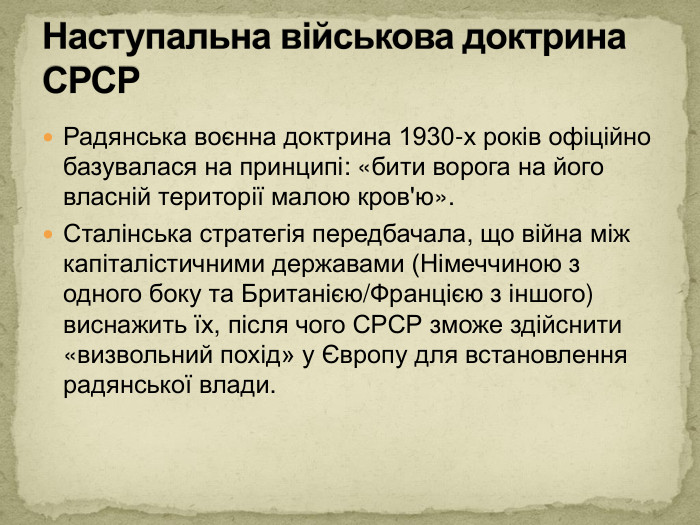 Радянська воєнна доктрина 1930-х років офіційно базувалася на принципі: «бити ворога на його власній території малою кров'ю». Сталінська стратегія передбачала, що війна між капіталістичними державами (Німеччиною з одного боку та Британією/Францією з іншого) виснажить їх, після чого СРСР зможе здійснити «визвольний похід» у Європу для встановлення радянської влади. Наступальна військова доктрина СРСР
