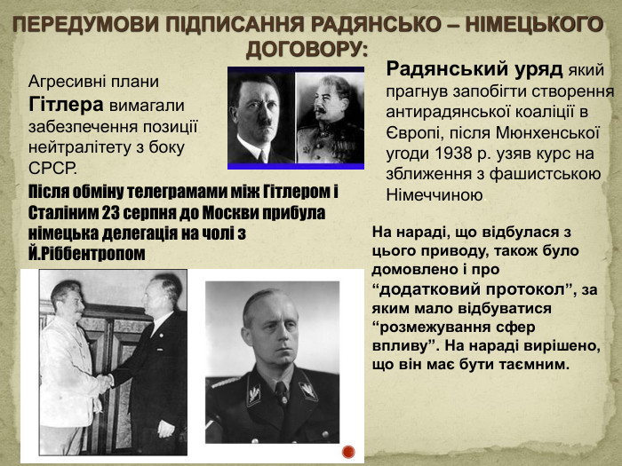 Агресивні плани Гітлера вимагали забезпечення позиції нейтралітету з боку СРСР. Радянський уряд який прагнув запобігти створення антирадянської коаліції в Європі, після Мюнхенської угоди 1938 р. узяв курс на зближення з фашистською Німеччиною. ПЕРЕДУМОВИ ПІДПИСАННЯ РАДЯНСЬКО – НІМЕЦЬКОГО ДОГОВОРУ: Після обміну телеграмами між Гітлером і Сталіним 23 серпня до Москви прибула німецька делегація на чолі з Й. Ріббентропом. На нараді, що відбулася з цього приводу, також було домовлено і про “додатковий протокол”, за яким мало відбуватися “розмежування сфер впливу”. На нараді вирішено, що він має бути таємним.style.colorfillcolorfill.type