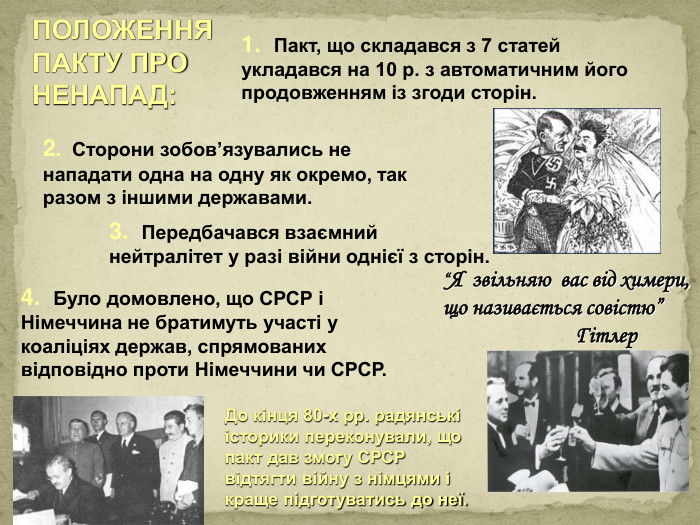 ПОЛОЖЕННЯ ПАКТУ ПРО НЕНАПАД:1. Пакт, що складався з 7 статей укладався на 10 р. з автоматичним його продовженням із згоди сторін.2. Сторони зобов’язувались не нападати одна на одну як окремо, так разом з іншими державами.3. Передбачався взаємний нейтралітет у разі війни однієї з сторін.4. Було домовлено, що СРСР і Німеччина не братимуть участі у коаліціях держав, спрямованих відповідно проти Німеччини чи СРСР. До кінця 80-х рр. радянські історики переконували, що пакт дав змогу СРСР відтягти війну з німцями і краще підготуватись до неї.“Я звільняю вас від химери, що називається совістю” Гітлерppt_xxshearppt_xstyle.colorfillcolorfill.type
