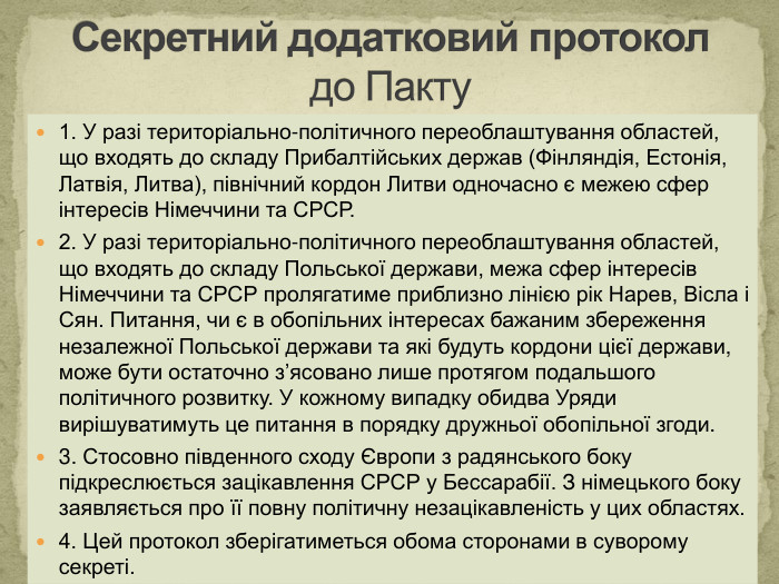 1. У разі територіально-політичного переоблаштування областей, що входять до складу Прибалтійських держав (Фінляндія, Естонія, Латвія, Литва), північний кордон Литви одночасно є межею сфер інтересів Німеччини та СРСР. 2. У разі територіально-політичного переоблаштування областей, що входять до складу Польської держави, межа сфер інтересів Німеччини та СРСР пролягатиме приблизно лінією рік Нарев, Вісла і Сян. Питання, чи є в обопільних інтересах бажаним збереження незалежної Польської держави та які будуть кордони цієї держави, може бути остаточно з’ясовано лише протягом подальшого політичного розвитку. У кожному випадку обидва Уряди вирішуватимуть це питання в порядку дружньої обопільної згоди. 3. Стосовно південного сходу Європи з радянського боку підкреслюється зацікавлення СРСР у Бессарабії. З німецького боку заявляється про її повну політичну незацікавленість у цих областях.4. Цей протокол зберігатиметься обома сторонами в суворому секреті. Секретний додатковий протокол до Пакту