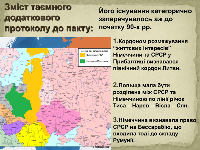 Зміст таємного додаткового протоколу до пакту: Його існування категорично заперечувалось аж до початку 90-х рр.1. Кордоном розмежування “життєвих інтересів” Німеччини та СРСР у Прибалтиці визнавався північний кордон Литви. 2. Польща мала бути розділена між СРСР та Німеччиною по лінії річок Тиса – Нарев – Вісла – Сян.3. Німеччина визнавала право СРСР на Бессарабію, що входила тоді до складу Румунії.style.colorfillcolorfill.type