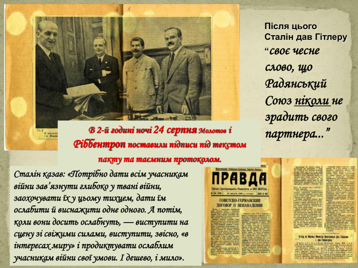 В 2-й годині ночі 24 серпня Молотов і Ріббентроп поставили підписи під текстом пакту та таємним протоколом. Після цього Сталін дав Гітлеру “своє чесне слово, що Радянський Союз ніколи не зрадить свого партнера...”Сталін казав: «Потрібно дати всім учасникам війни зав’язнути глибоко у твані війни, заохочувати їх у цьому тихцем, дати їм ослабити й виснажити одне одного. А потім, коли вони досить ослабнуть, — виступити на сцену зі свіжими силами, виступити, звісно, «в інтересах миру» і продиктувати ослаблим учасникам війни свої умови. І дешево, і мило». style.colorfillcolorfill.typeppt_xxshearppt_x