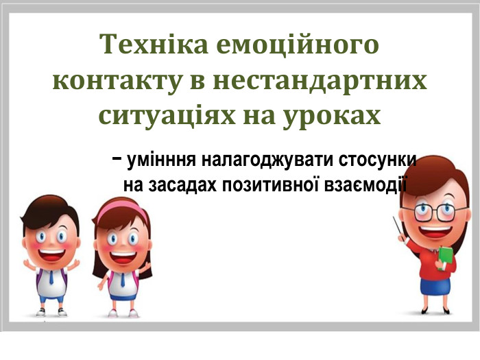 Техніка емоційного контакту в нестандартних ситуаціях на уроках − умінння налагоджувати стосунки на засадах позитивної взаємодії 