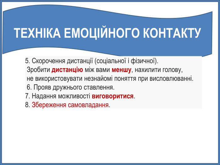 ТЕХНІКА ЕМОЦІЙНОГО КОНТАКТУ5. Скорочення дистанції (соціальної і фізичної). Зробити дистанцію між вами меншу, нахилити голову, не використовувати незнайомі поняття при висловлюванні. 6. Прояв дружнього ставлення. 7. Надання можливості виговоритися. 8. Збереження самовладання. 