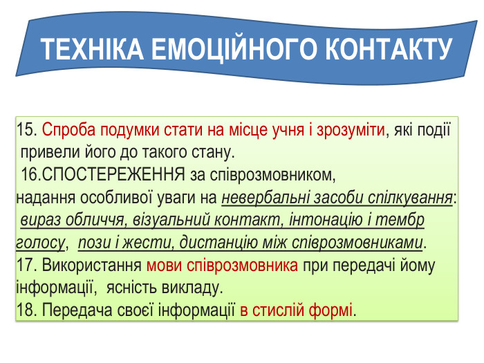 ТЕХНІКА ЕМОЦІЙНОГО КОНТАКТУ15. Спроба подумки стати на місце учня і зрозуміти, які події привели його до такого стану. 16. СПОСТЕРЕЖЕННЯ за співрозмовником, надання особливої ​​уваги на невербальні засоби спілкування: вираз обличчя, візуальний контакт, інтонацію і тембр голосу, пози і жести, дистанцію між співрозмовниками. 17. Використання мови співрозмовника при передачі йому інформації, ясність викладу. 18. Передача своєї інформації в стислій формі. 