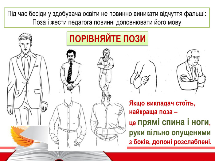 Якщо викладач стоїть, найкраща поза – це прямі спина і ноги,руки вільно опущеними з боків, долоні розслаблені. Під час бесіди у здобувача освіти не повинно виникати відчуття фальші: Поза і жести педагога повинні доповнювати його мову. ПОРІВНЯЙТЕ ПОЗИ