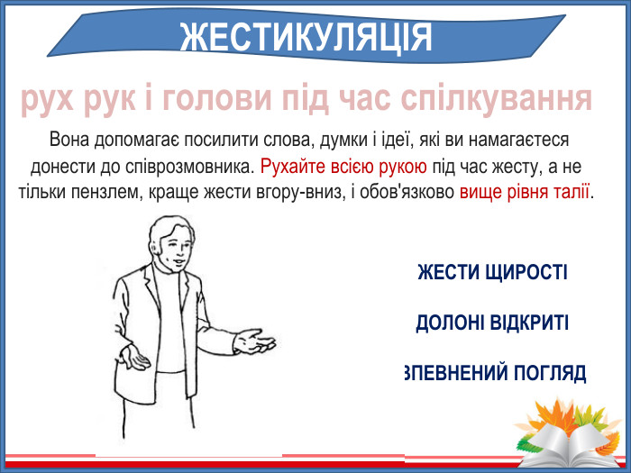 рух рук і голови під час спілкування Вона допомагає посилити слова, думки і ідеї, які ви намагаєтеся донести до співрозмовника. Рухайте всією рукою під час жесту, а не тільки пензлем, краще жести вгору-вниз, і обов'язково вище рівня талії. ЖЕСТИКУЛЯЦІЯЖЕСТИ ЩИРОСТІДОЛОНІ ВІДКРИТІВПЕВНЕНИЙ ПОГЛЯД