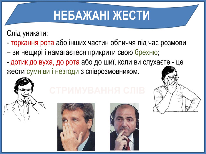 Слід уникати:- торкання рота або інших частин обличчя під час розмови – ви нещирі і намагаєтеся прикрити свою брехню;- дотик до вуха, до рота або до шиї, коли ви слухаєте - цежести сумніви і незгоди з співрозмовником. НЕБАЖАНІ ЖЕСТИСТРИМУВАННЯ СЛІВ