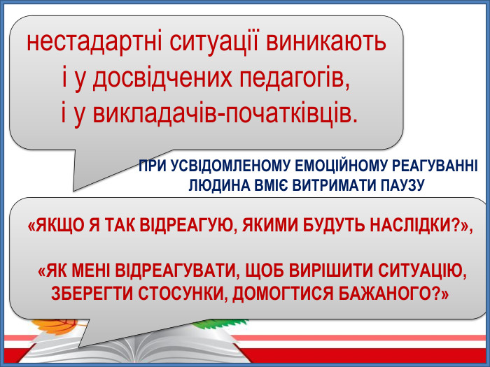 нестадартні ситуації виникають і у досвідчених педагогів, і у викладачів-початківців. ПРИ УСВІДОМЛЕНОМУ ЕМОЦІЙНОМУ РЕАГУВАННІ ЛЮДИНА ВМІЄ ВИТРИМАТИ ПАУЗУ «ЯКЩО Я ТАК ВІДРЕАГУЮ, ЯКИМИ БУДУТЬ НАСЛІДКИ?», «ЯК МЕНІ ВІДРЕАГУВАТИ, ЩОБ ВИРІШИТИ СИТУАЦІЮ, ЗБЕРЕГТИ СТОСУНКИ, ДОМОГТИСЯ БАЖАНОГО?»