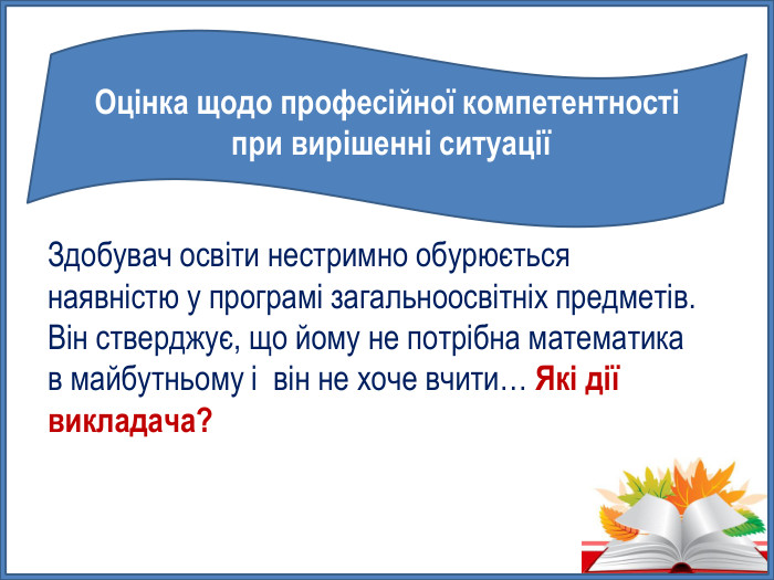 Оцінка щодо професійної компетентності при вирішенні ситуаціїЗдобувач освіти нестримно обурюється наявністю у програмі загальноосвітніх предметів. Він стверджує, що йому не потрібна математика в майбутньому і він не хоче вчити… Які дії викладача? 