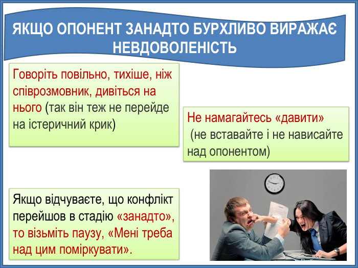 УНІВЕРСАЛЬНІ ПОРАДИГоворіть повільно, тихіше, ніж співрозмовник, дивіться на нього (так він теж не перейде на істеричний крик)Не намагайтесь «давити» (не вставайте і не нависайте над опонентом)Якщо відчуваєте, що конфлікт перейшов в стадію «занадто», то візьміть паузу, «Мені треба над цим поміркувати». ЯКЩО ОПОНЕНТ ЗАНАДТО БУРХЛИВО ВИРАЖАЄ НЕВДОВОЛЕНІСТЬ 