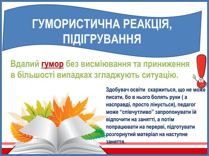 ГУМОРИСТИЧНА РЕАКЦІЯ, ПІДІГРУВАННЯЗдобувач освіти скаржиться, що не може писати, бо в нього болять руки ( а насправді, просто лінується), педагог може “співчутливо” запропонувати їй відпочити на занятті, а потім попрацювати на перерві, підготувати розгорнутий матеріал на наступне заняття. Вдалий гумор без висміювання та приниження в більшості випадках згладжують ситуацію.