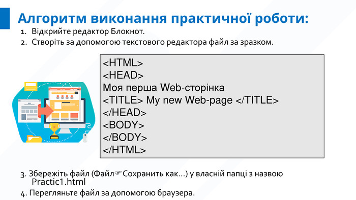 Алгоритм виконання практичної роботи: Відкрийте редактор Блокнот. Створіть за допомогою текстового редактора файл за зразком. <HTML><HEAD>Моя перша Web-сторінка<TITLE> My new Web-page </TITLE></HEAD><BODY></BODY></HTML>3. Збережіть файл (ФайлСохранить как…) у власній папці з назвою Practic1.html4. Перегляньте файл за допомогою браузера.