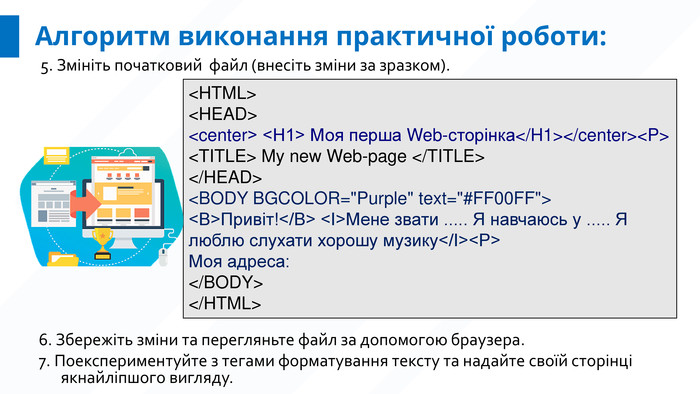 Алгоритм виконання практичної роботи:5. Змініть початковий файл (внесіть зміни за зразком). 6. Збережіть зміни та перегляньте файл за допомогою браузера. 7. Поекспериментуйте з тегами форматування тексту та надайте своїй сторінці якнайліпшого вигляду.<HTML><HEAD><center> <H1> Моя перша Web-сторінка</H1></center><P><TITLE> My new Web-page </TITLE></HEAD><BODY BGCOLOR=