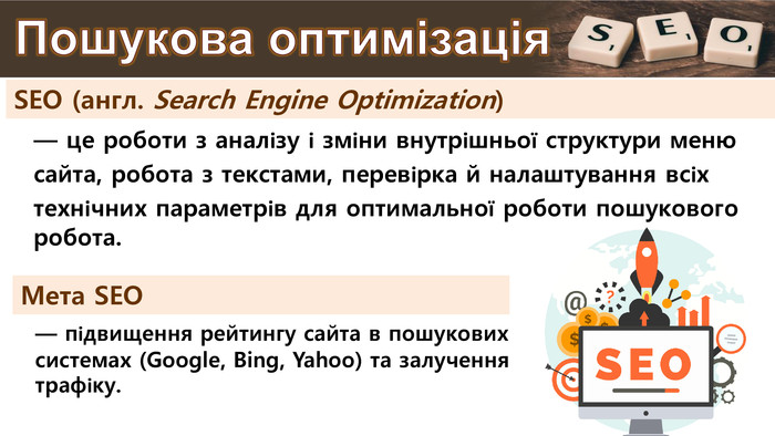 SEO (англ. Search Engine Optimization)— це роботи з аналізу і зміни внутрішньої структури меню сайта, робота з текстами, перевірка й налаштування всіх технічних параметрів для оптимальної роботи пошукового робота. Пошукова оптимізація— підвищення рейтингу сайта в пошукових системах (Google, Bing, Yahoo) та залучення трафіку. Мета SEO 