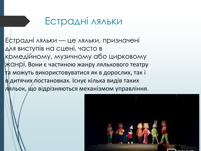 Естрадні ляльки. Естрадні ляльки — це ляльки, призначені для виступів на сцені, часто в комедійному, музичному або цирковому жанрі. Вони є частиною жанру лялькового театру та можуть використовуватися як в дорослих, так і в дитячих постановках. Існує кілька видів таких ляльок, що відрізняються механізмом управління.