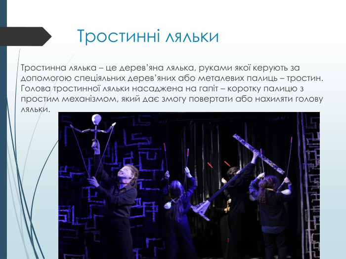Тростинні ляльки. Тростинна лялька – це дерев’яна лялька, руками якої керують за допомогою спеціяльних дерев’яних або металевих палиць – тростин. Голова тростинної ляльки насаджена на гапіт – коротку палицю з простим механізмом, який дає змогу повертати або нахиляти голову ляльки. 
