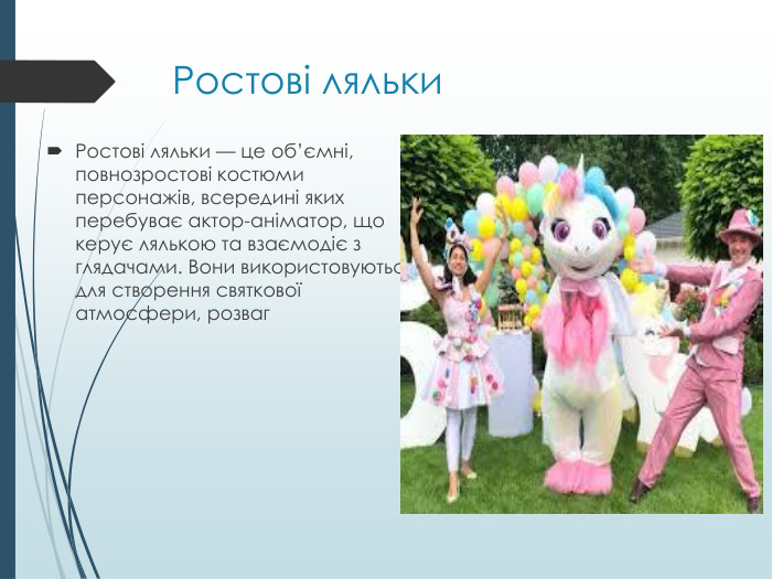 Ростові ляльки. Ростові ляльки — це об’ємні, повнозростові костюми персонажів, всередині яких перебуває актор-аніматор, що керує лялькою та взаємодіє з глядачами. Вони використовуються для створення святкової атмосфери, розваг